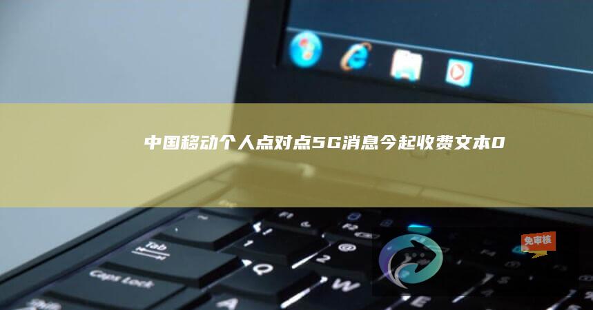 中国移动个人点对点5G消息今起收费：文本0.1元/条、富媒体0.3元/条